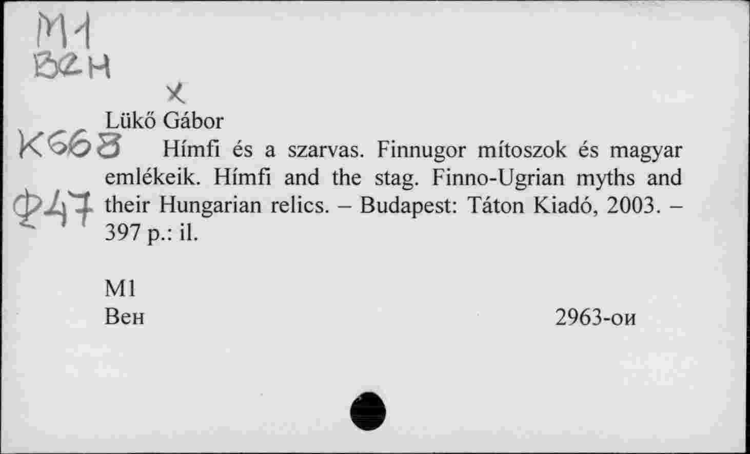 ﻿Md
Ö2.H
Lükô Gabor
Hi'mfi és a szarvas. Finnugor mi'toszok és magyar emlékeik. Hi'mfi and the stag. Finno-Ugrian myths and their Hungarian relics. - Budapest: Tâton Kiadô, 2003. -397 p.: il.
Ml
Вен
2963-он